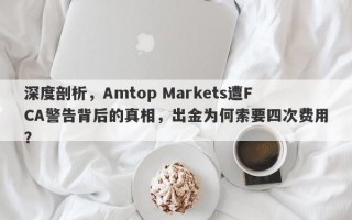 深度剖析，Amtop Markets遭FCA警告背后的真相，出金为何索要四次费用？