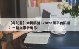 【毒蛇君】如何防范Exness黑平台陷阱？一篇文章告诉你！