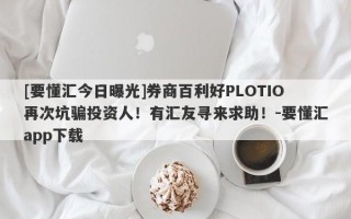 [要懂汇今日曝光]券商百利好PLOTIO再次坑骗投资人！有汇友寻来求助！-要懂汇app下载