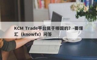 KCM Trade平台属于哪国的？-要懂汇（knowfx）问答