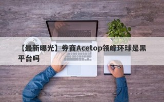 【最新曝光】券商Acetop领峰环球是黑平台吗
