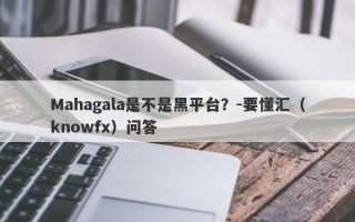 Mahagala是不是黑平台？-要懂汇（knowfx）问答