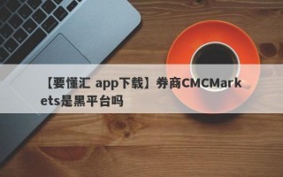 【要懂汇 app下载】券商CMCMarkets是黑平台吗
