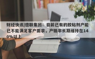 财经快讯|德联集团：目前已有的胶粘剂产能已不能满足客户需求，产销率长期维持在140%以上