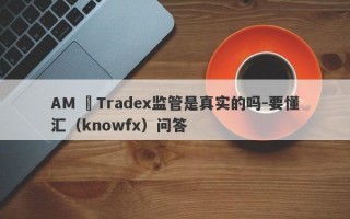 AM ﻿Tradex监管是真实的吗-要懂汇（knowfx）问答