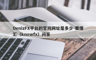 DenizFX平台的官网网址是多少-要懂汇（knowfx）问答