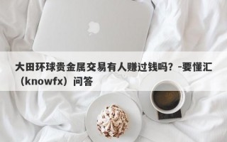 大田环球贵金属交易有人赚过钱吗？-要懂汇（knowfx）问答