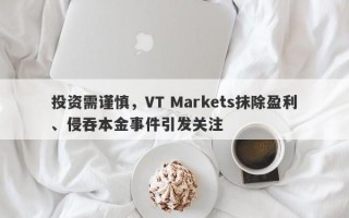 投资需谨慎，VT Markets抹除盈利、侵吞本金事件引发关注