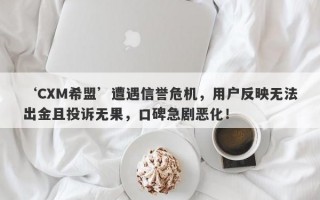 ‘CXM希盟’遭遇信誉危机，用户反映无法出金且投诉无果，口碑急剧恶化！