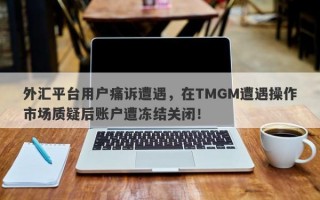 外汇平台用户痛诉遭遇，在TMGM遭遇操作市场质疑后账户遭冻结关闭！