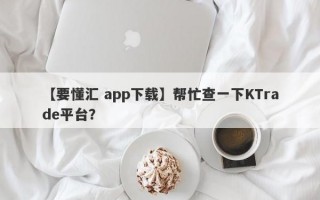 【要懂汇 app下载】帮忙查一下KTrade平台？
