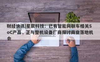 财经快讯|星宸科技：已有智能网联车相关SoC产品，正与整机设备厂商探讨商业落地机会