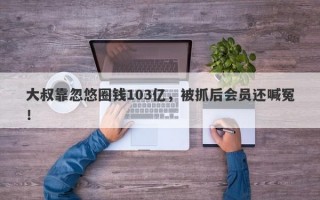 大叔靠忽悠圈钱103亿，被抓后会员还喊冤！