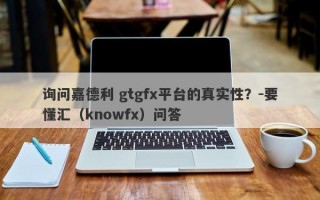 询问嘉德利 gtgfx平台的真实性？-要懂汇（knowfx）问答