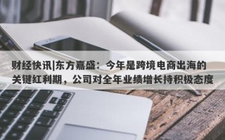 财经快讯|东方嘉盛：今年是跨境电商出海的关键红利期，公司对全年业绩增长持积极态度