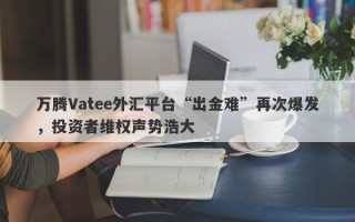 万腾Vatee外汇平台“出金难”再次爆发，投资者维权声势浩大