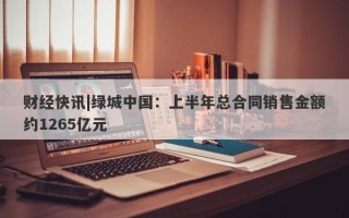 财经快讯|绿城中国：上半年总合同销售金额约1265亿元