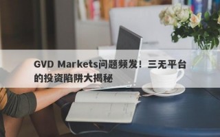 GVD Markets问题频发！三无平台的投资陷阱大揭秘