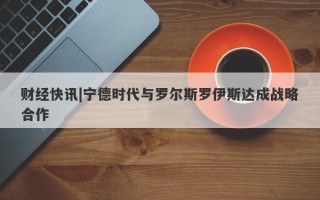 财经快讯|宁德时代与罗尔斯罗伊斯达成战略合作