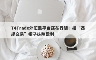 T4Trade外汇黑平台还在行骗！扣“违规交易”帽子抹除盈利