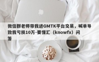 微信群老师带我进GMTK平台交易，喊单导致我亏损10万-要懂汇（knowfx）问答