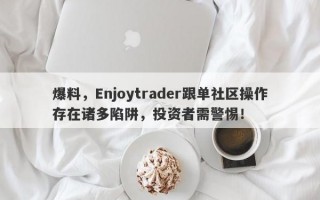 爆料，Enjoytrader跟单社区操作存在诸多陷阱，投资者需警惕！