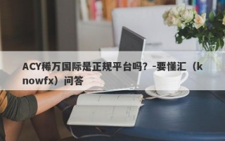 ACY稀万国际是正规平台吗？-要懂汇（knowfx）问答