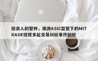 投资人的警钟，澳洲ASIC监管下的MiTRADE惊现多起交易纠纷事件剖析