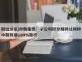 财经快讯|中新集团：子公司拟分期转让所持中新和顺100%股权