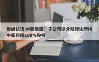 财经快讯|中新集团：子公司拟分期转让所持中新和顺100%股权