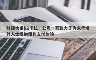 财经快讯|拉卡拉：公司一直致力于为来华境外人士提供便利支付体验