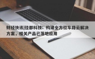 财经快讯|佳都科技：构建全方位车路云解决方案，相关产品已落地应用