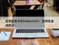 监管乱象中的YaMarkets：盈利出金成挑战！