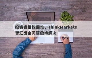 投资者维权困难，ThinkMarkets智汇出金问题亟待解决