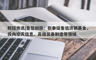 财经快讯|鲁信创投：拟参设鲁信济钢基金，投向空天信息、高端装备制造等领域