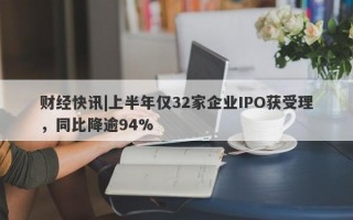 财经快讯|上半年仅32家企业IPO获受理，同比降逾94%