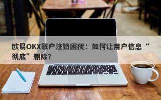 欧易OKX账户注销困扰：如何让用户信息“彻底”删除？