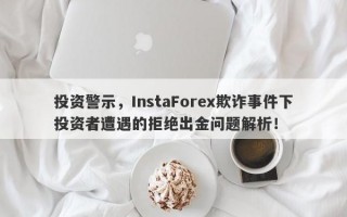 投资警示，InstaForex欺诈事件下投资者遭遇的拒绝出金问题解析！