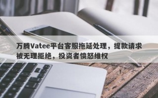 万腾Vatee平台客服拖延处理，提款请求被无理拒绝，投资者愤怒维权