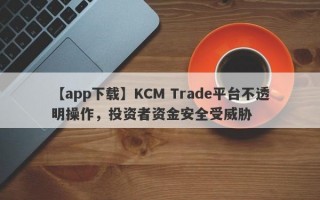 【app下载】KCM Trade平台不透明操作，投资者资金安全受威胁