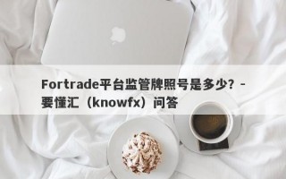 Fortrade平台监管牌照号是多少？-要懂汇（knowfx）问答