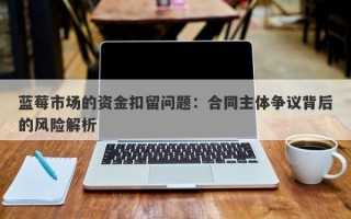 蓝莓市场的资金扣留问题：合同主体争议背后的风险解析