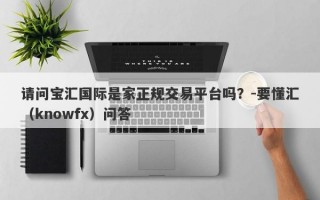 请问宝汇国际是家正规交易平台吗？-要懂汇（knowfx）问答