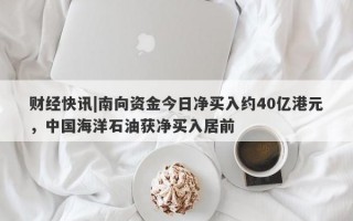 财经快讯|南向资金今日净买入约40亿港元，中国海洋石油获净买入居前