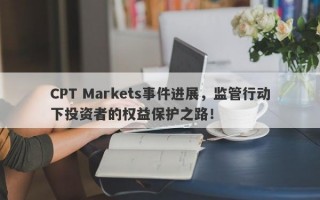 CPT Markets事件进展，监管行动下投资者的权益保护之路！