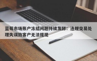 蓝莓市场账户冻结问题持续发酵：违规交易处理失误致客户无法提现