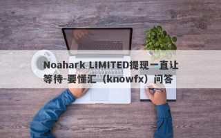 Noahark LIMITED提现一直让等待-要懂汇（knowfx）问答