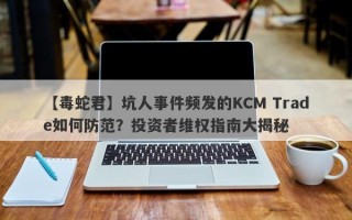 【毒蛇君】坑人事件频发的KCM Trade如何防范？投资者维权指南大揭秘