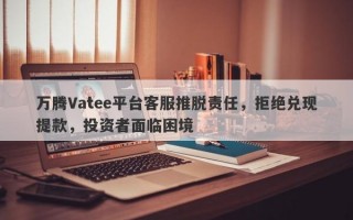 万腾Vatee平台客服推脱责任，拒绝兑现提款，投资者面临困境