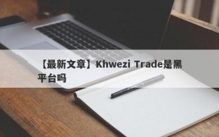 【最新文章】Khwezi Trade是黑平台吗
